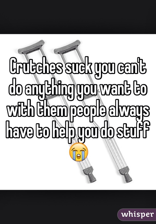 Crutches Suck You Can T Do Anything You Want To With Them People Always Have To Help You Do Stuff 😭