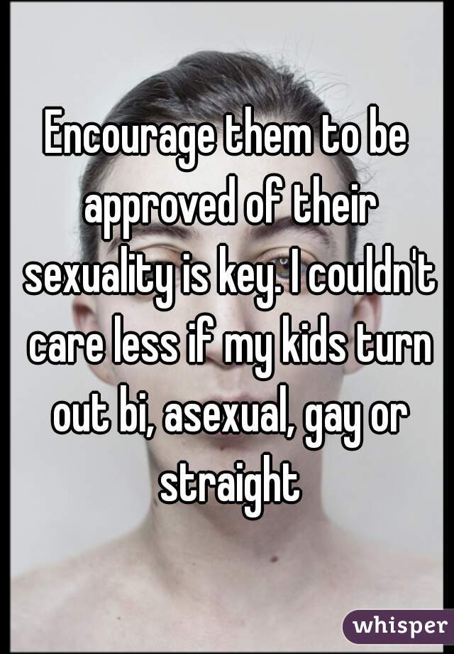 Encourage them to be approved of their sexuality is key. I couldn't care less if my kids turn out bi, asexual, gay or straight