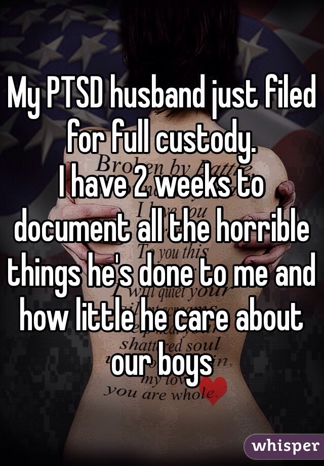My PTSD husband just filed for full custody. 
I have 2 weeks to document all the horrible things he's done to me and how little he care about our boys