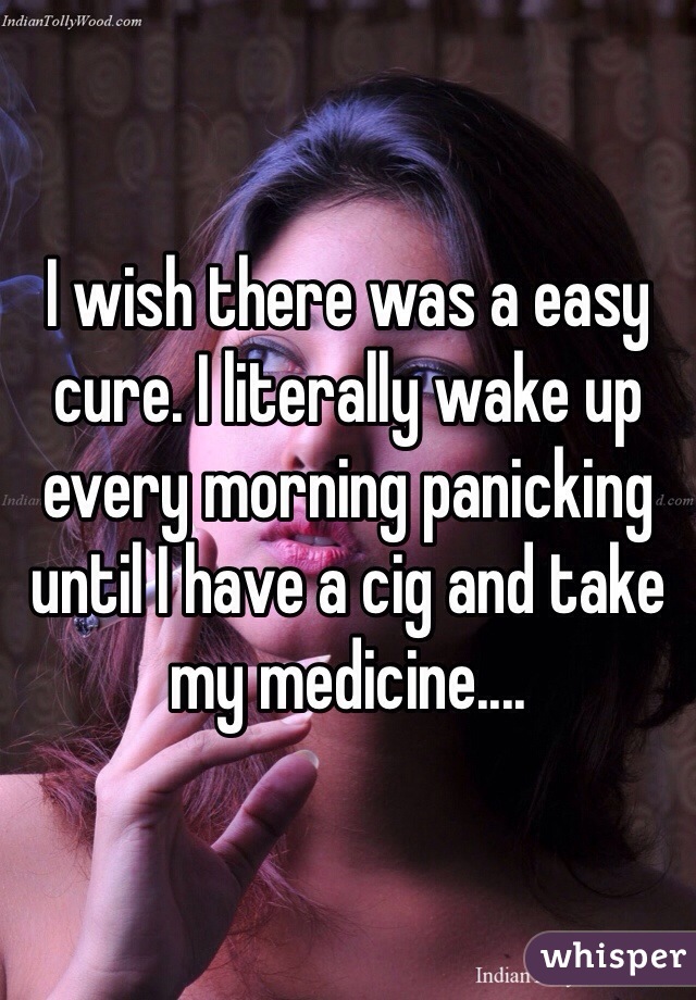 I wish there was a easy cure. I literally wake up every morning panicking until I have a cig and take my medicine....