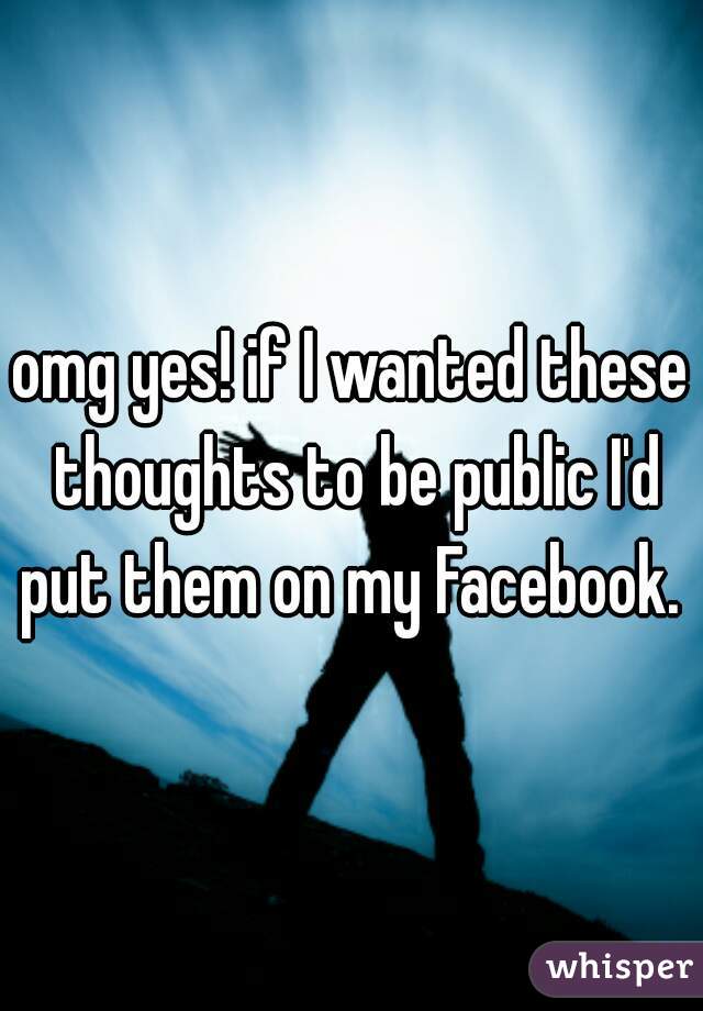 omg yes! if I wanted these thoughts to be public I'd put them on my Facebook. 