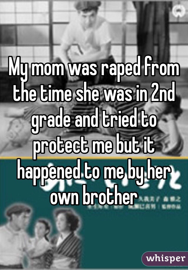 My mom was raped from the time she was in 2nd grade and tried to protect me but it happened to me by her own brother