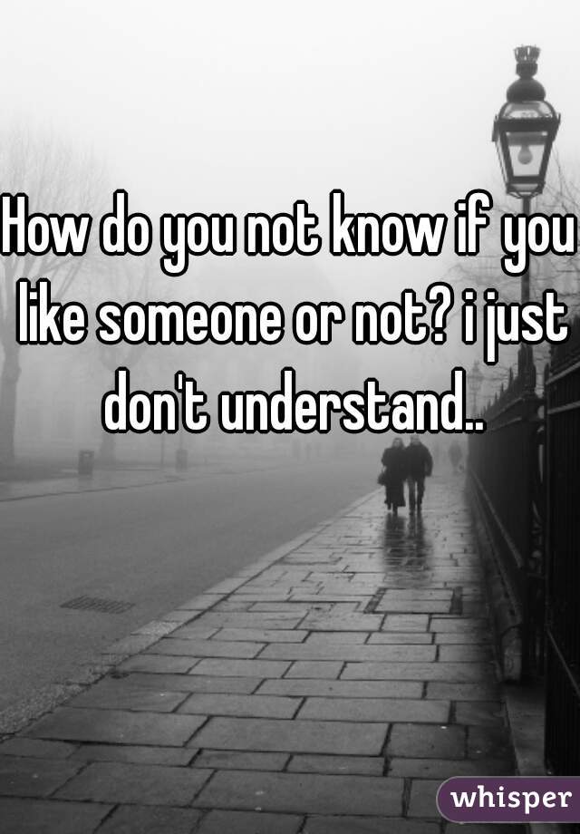 How do you not know if you like someone or not? i just don't understand..