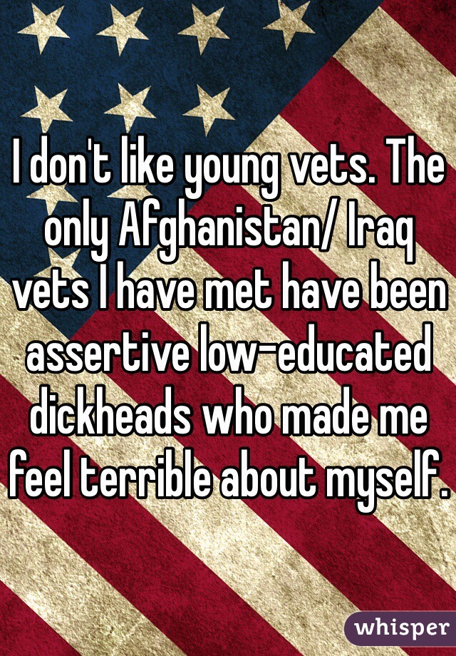 I don't like young vets. The only Afghanistan/ Iraq vets I have met have been assertive low-educated dickheads who made me feel terrible about myself. 