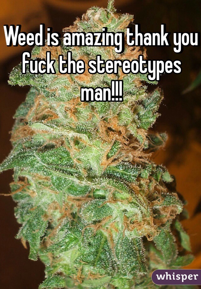 Weed is amazing thank you fuck the stereotypes man!!!