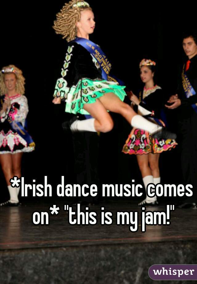 *Irish dance music comes on* "this is my jam!"