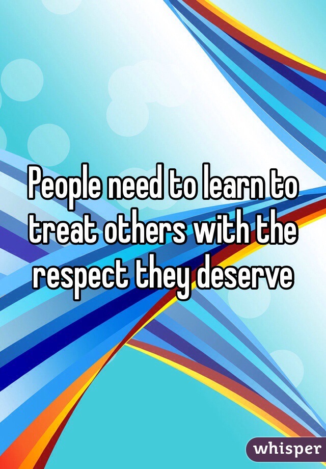 People need to learn to treat others with the respect they deserve
