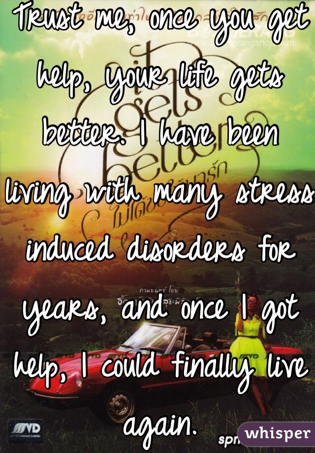 Trust me, once you get help, your life gets better. I have been living with many stress induced disorders for years, and once I got help, I could finally live again. 