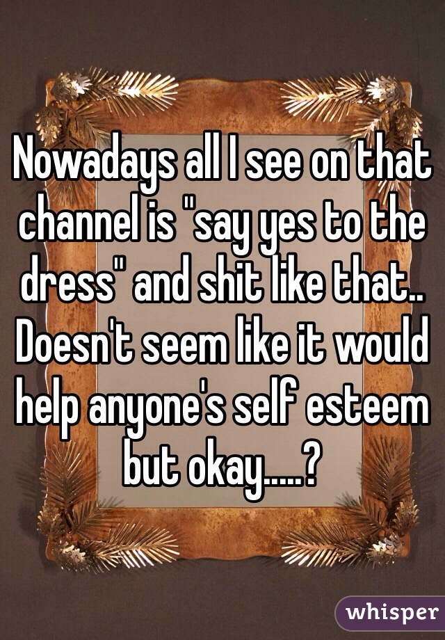 Nowadays all I see on that channel is "say yes to the dress" and shit like that.. Doesn't seem like it would help anyone's self esteem but okay.....?