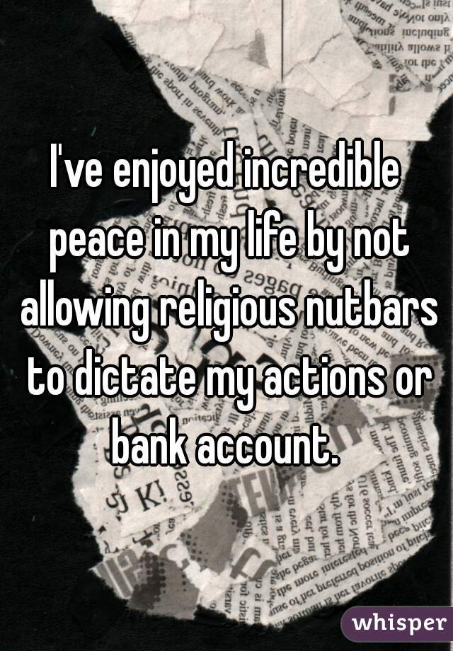 I've enjoyed incredible peace in my life by not allowing religious nutbars to dictate my actions or bank account. 