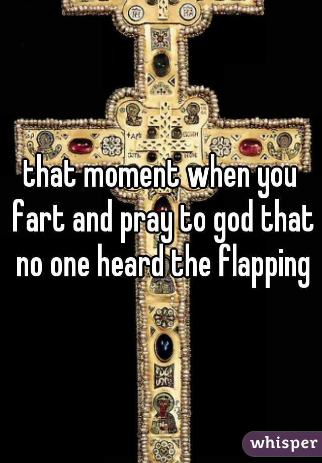 that moment when you fart and pray to god that no one heard the flapping