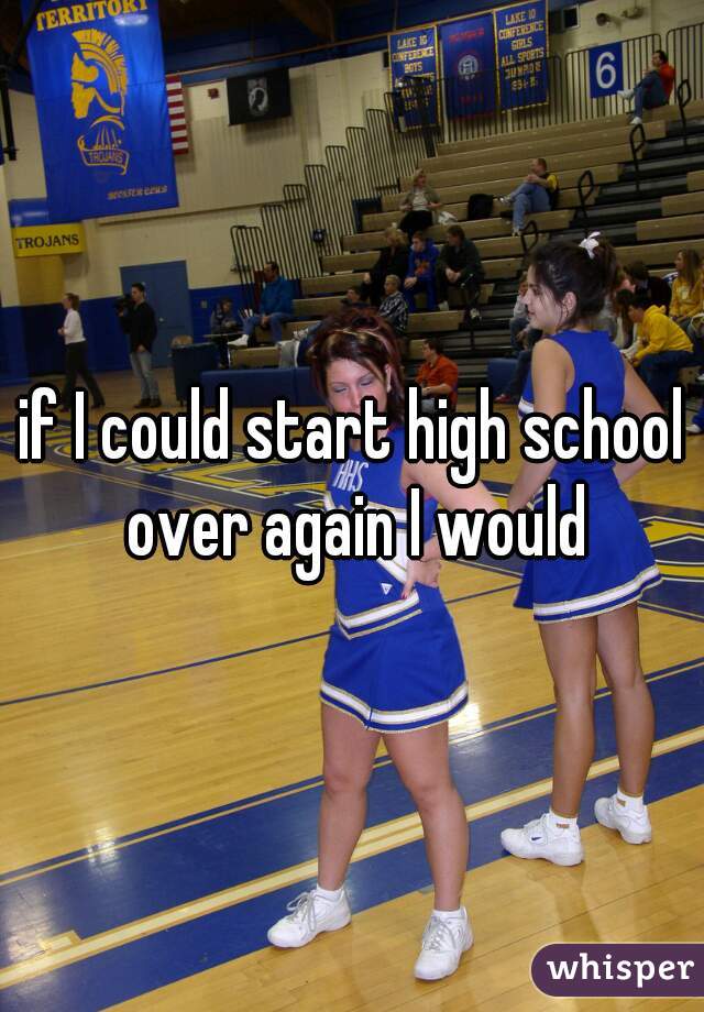 if I could start high school over again I would