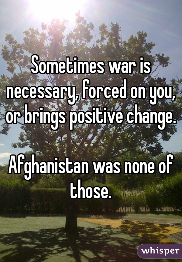 Sometimes war is necessary, forced on you, or brings positive change. 

Afghanistan was none of those. 