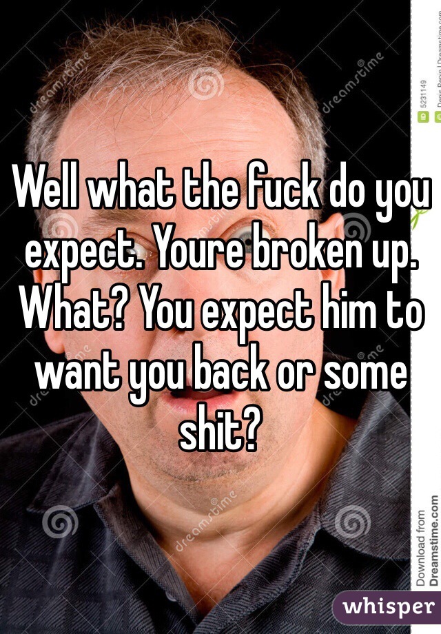 Well what the fuck do you expect. Youre broken up. What? You expect him to want you back or some shit?