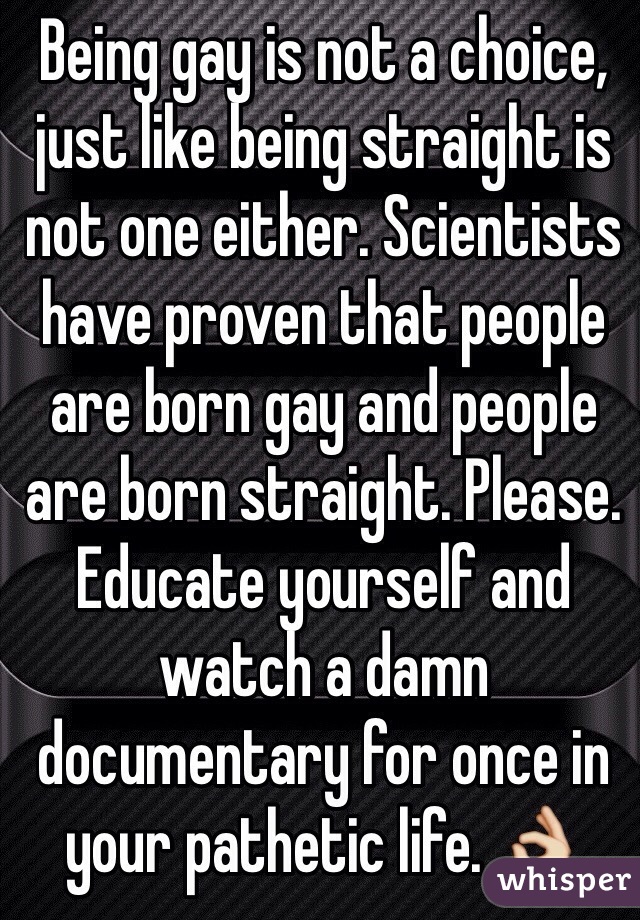 Being gay is not a choice, just like being straight is not one either. Scientists have proven that people are born gay and people are born straight. Please. Educate yourself and watch a damn documentary for once in your pathetic life. 👌