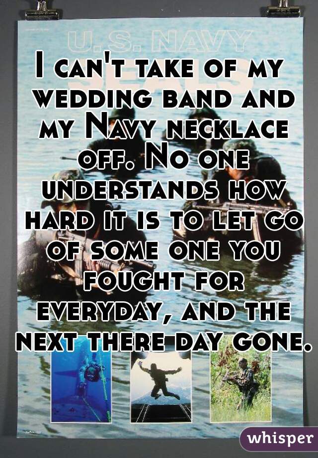 I can't take of my wedding band and my Navy necklace off. No one understands how hard it is to let go of some one you fought for everyday, and the next there day gone. 