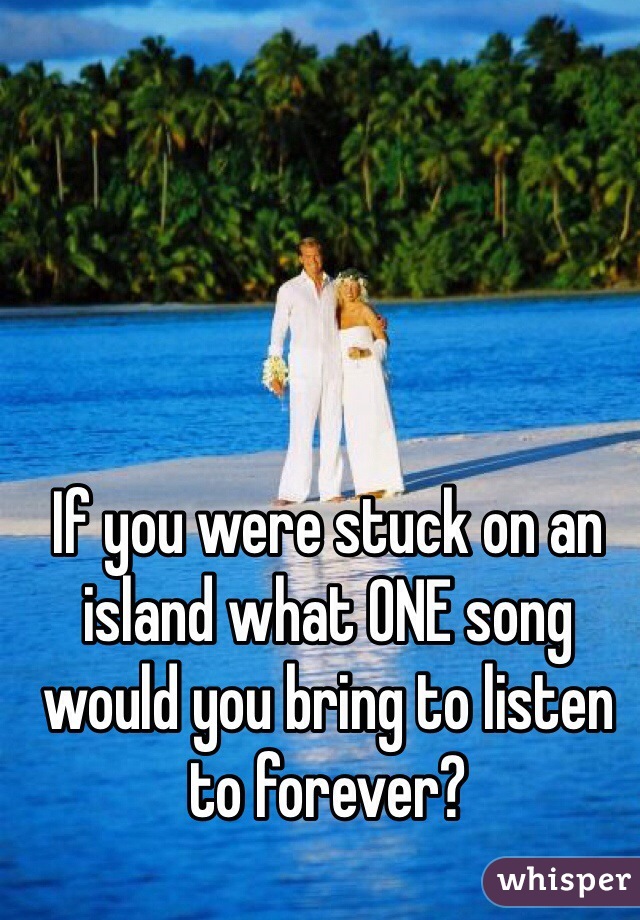 If you were stuck on an island what ONE song would you bring to listen to forever? 