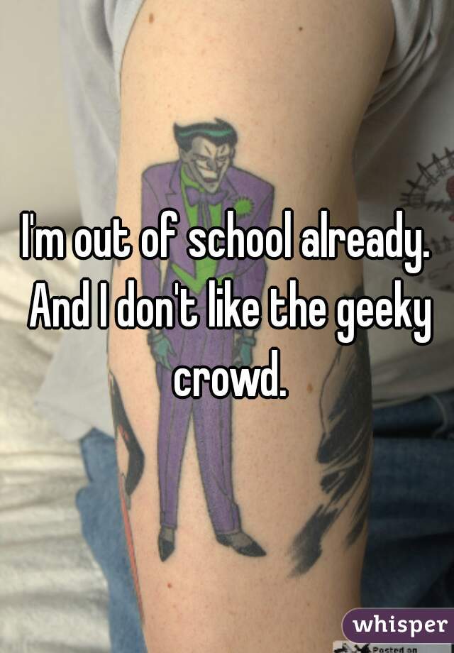 I'm out of school already. And I don't like the geeky crowd.