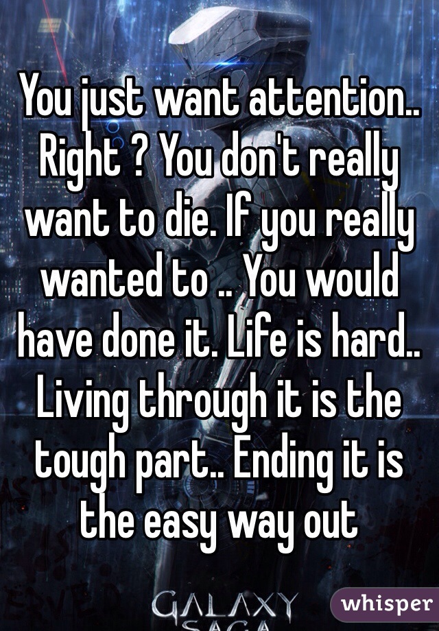 You just want attention.. Right ? You don't really want to die. If you really wanted to .. You would have done it. Life is hard.. Living through it is the tough part.. Ending it is the easy way out