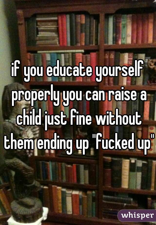 if you educate yourself properly you can raise a child just fine without them ending up "fucked up"
