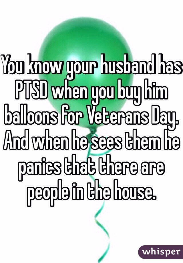You know your husband has PTSD when you buy him balloons for Veterans Day. And when he sees them he panics that there are people in the house. 
