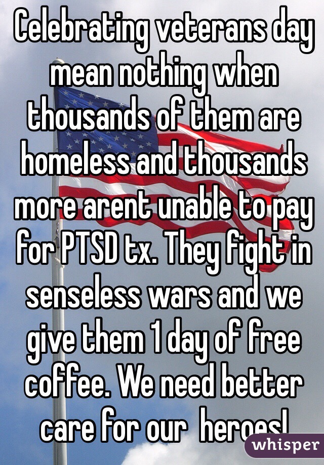 Celebrating veterans day mean nothing when thousands of them are homeless and thousands more arent unable to pay for PTSD tx. They fight in senseless wars and we give them 1 day of free coffee. We need better care for our  heroes! 