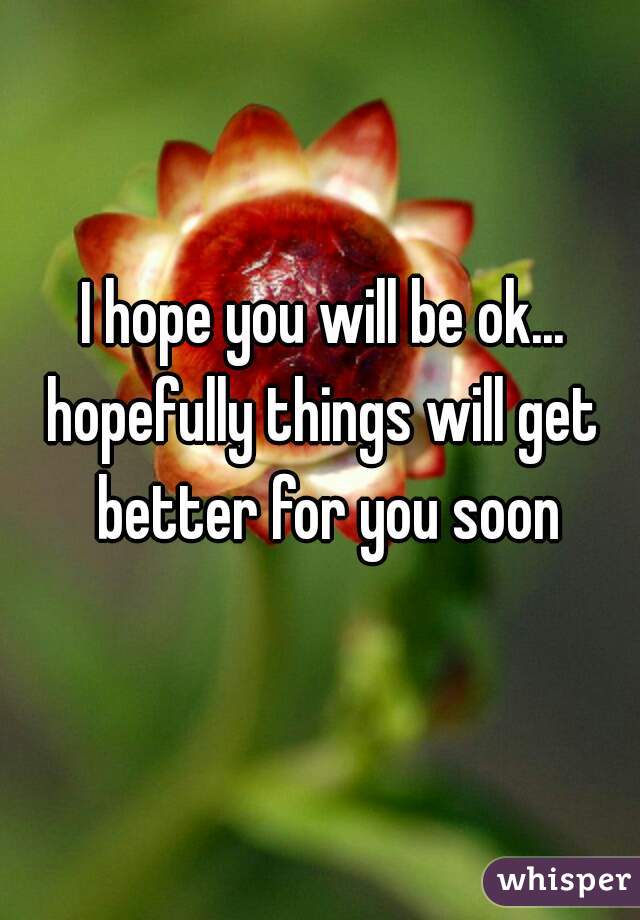 I hope you will be ok...
hopefully things will get better for you soon