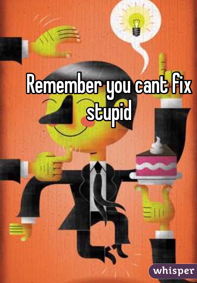 Remember you cant fix stupid