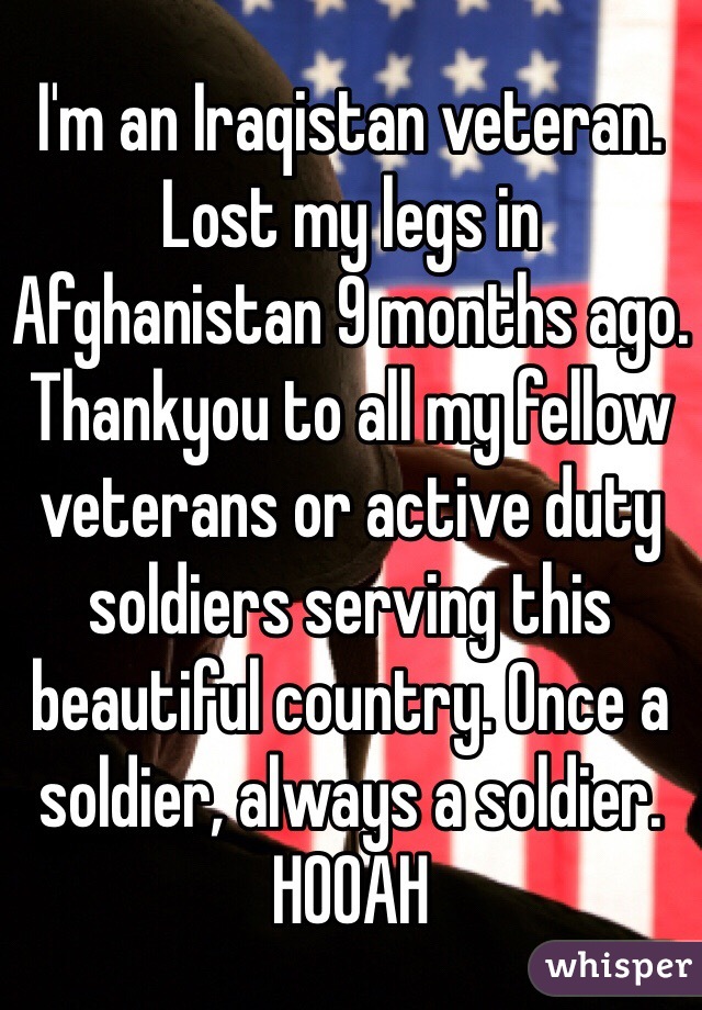 I'm an Iraqistan veteran.
Lost my legs in Afghanistan 9 months ago. 
Thankyou to all my fellow veterans or active duty soldiers serving this beautiful country. Once a soldier, always a soldier.
HOOAH 