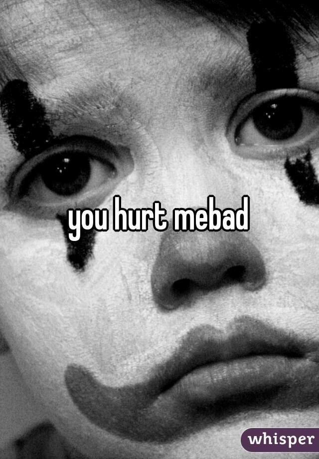 you hurt mebad