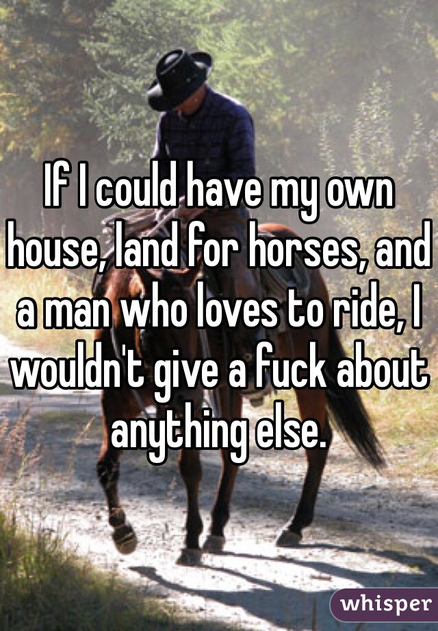 If I could have my own house, land for horses, and a man who loves to ride, I wouldn't give a fuck about anything else. 