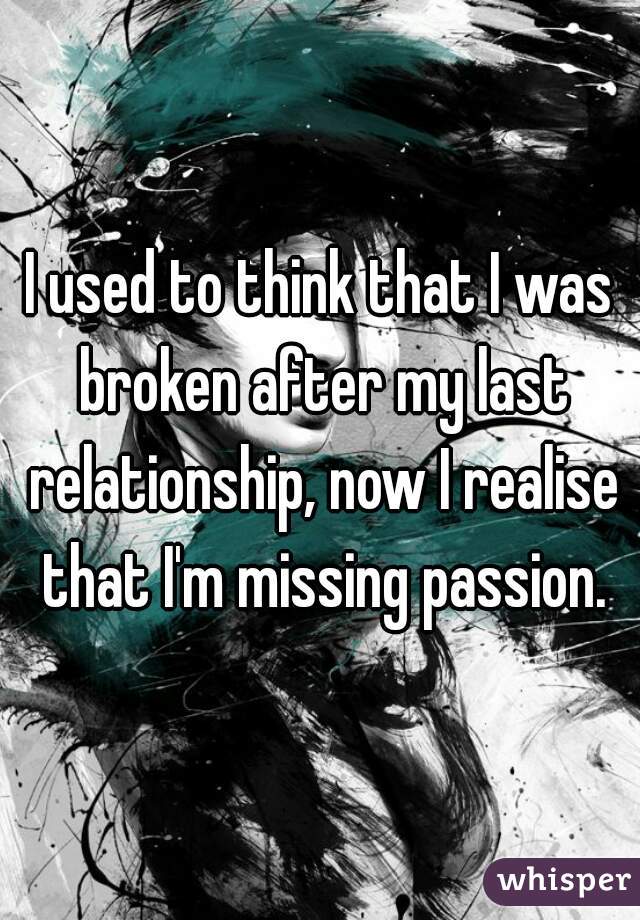 I used to think that I was broken after my last relationship, now I realise that I'm missing passion.