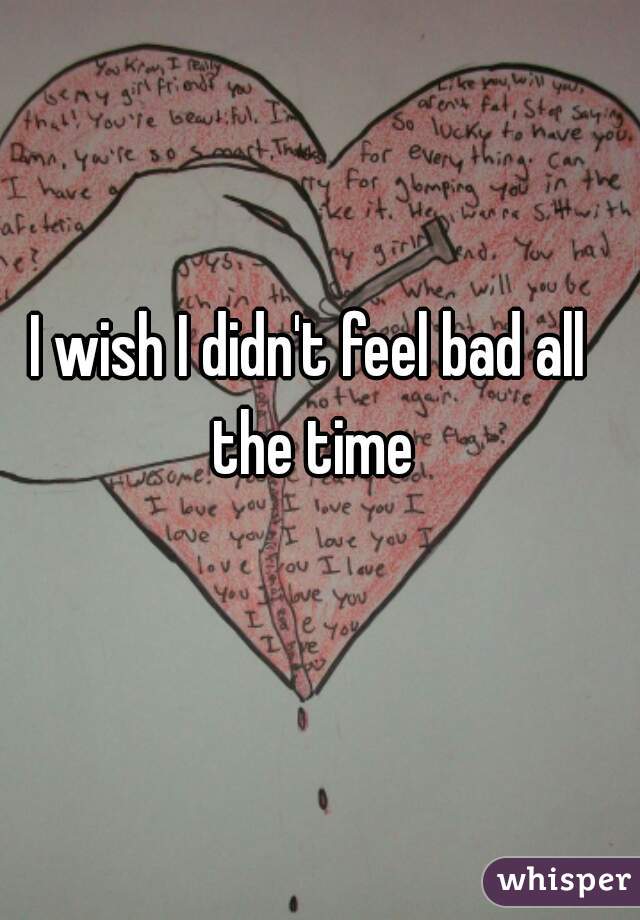 I wish I didn't feel bad all the time