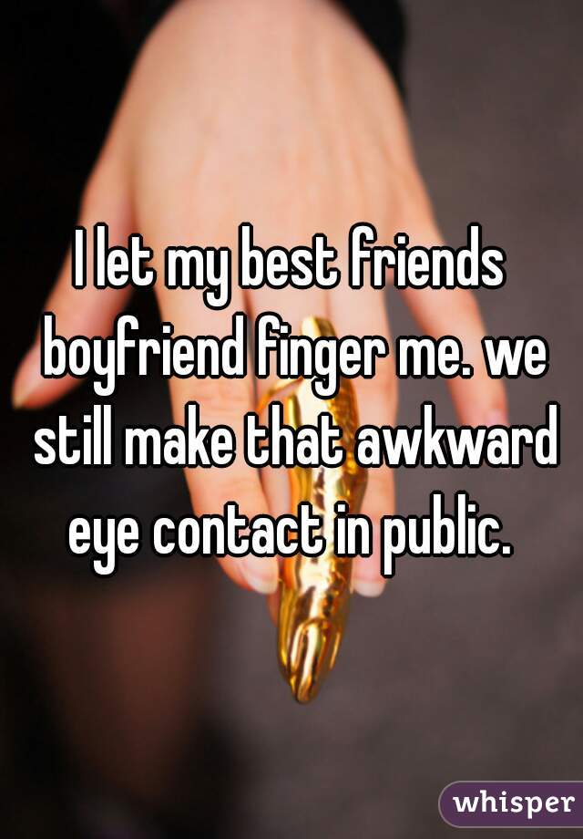 I let my best friends boyfriend finger me. we still make that awkward eye contact in public. 