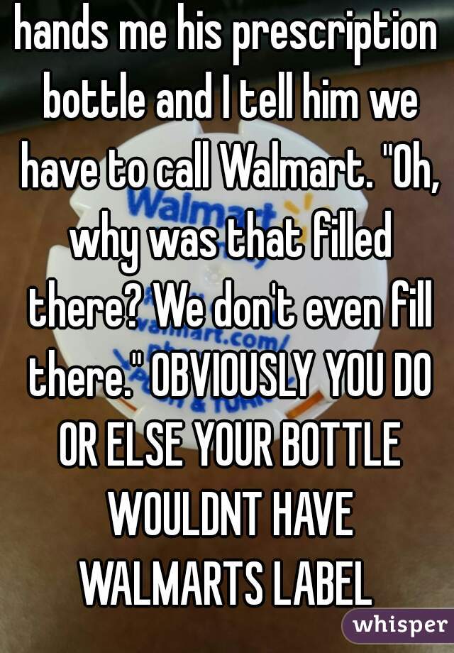 hands me his prescription bottle and I tell him we have to call Walmart. "Oh, why was that filled there? We don't even fill there." OBVIOUSLY YOU DO OR ELSE YOUR BOTTLE WOULDNT HAVE WALMARTS LABEL 