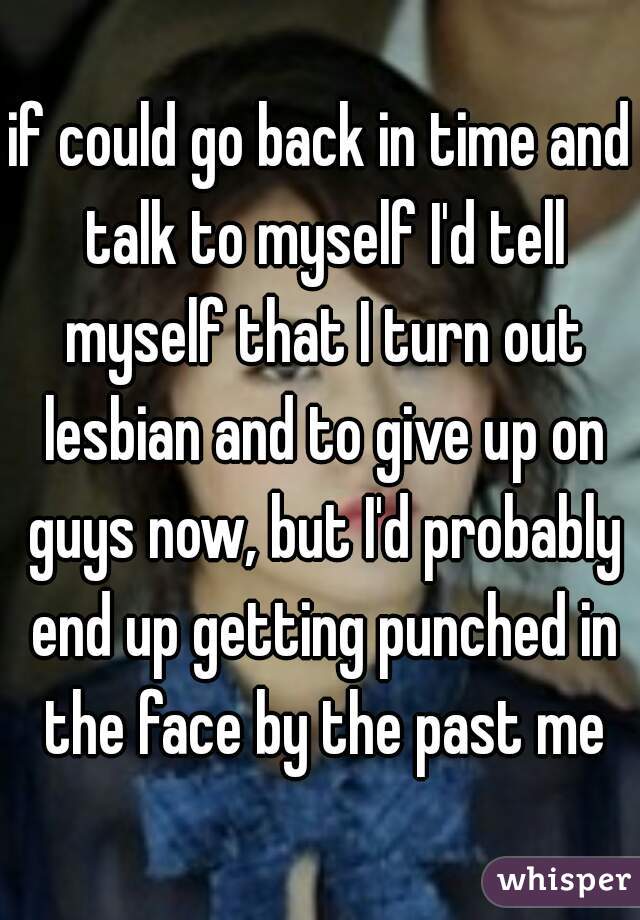 if could go back in time and talk to myself I'd tell myself that I turn out lesbian and to give up on guys now, but I'd probably end up getting punched in the face by the past me