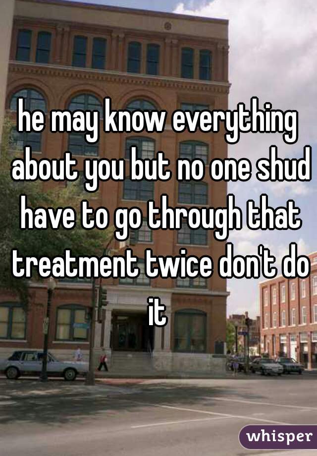 he may know everything about you but no one shud have to go through that treatment twice don't do it 
