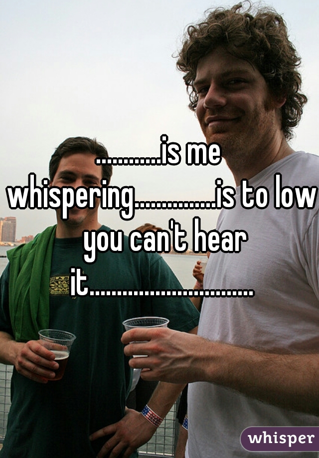 ............is me whispering...............is to low  you can't hear it..............................