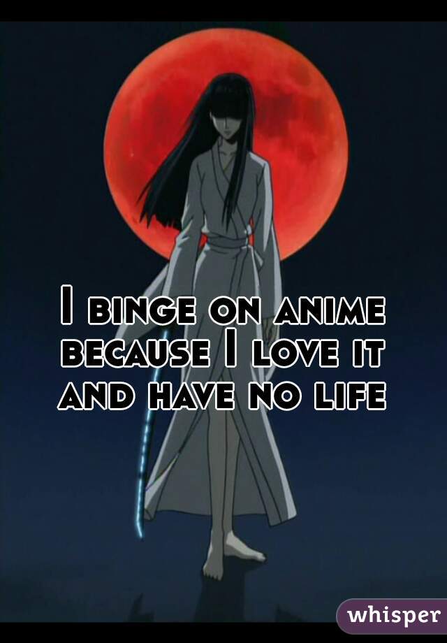 I binge on anime
because I love it
and have no life