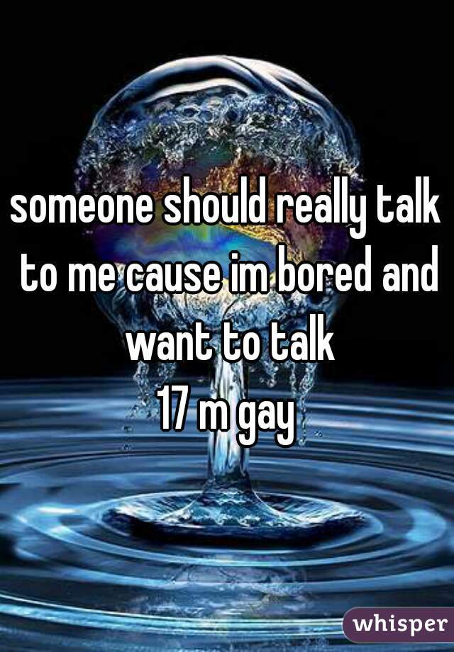 someone should really talk to me cause im bored and want to talk
17 m gay