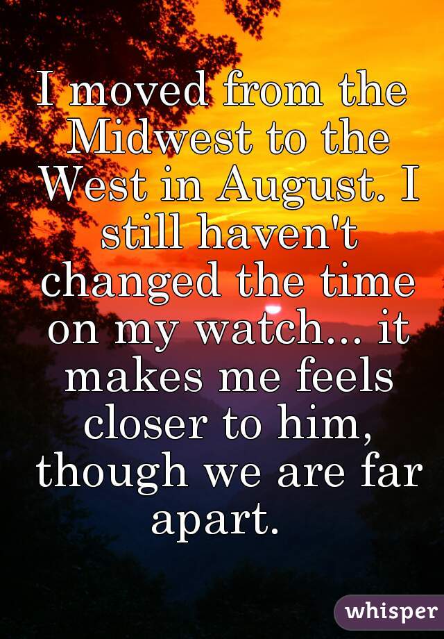 I moved from the Midwest to the West in August. I still haven't changed the time on my watch... it makes me feels closer to him, though we are far apart.  