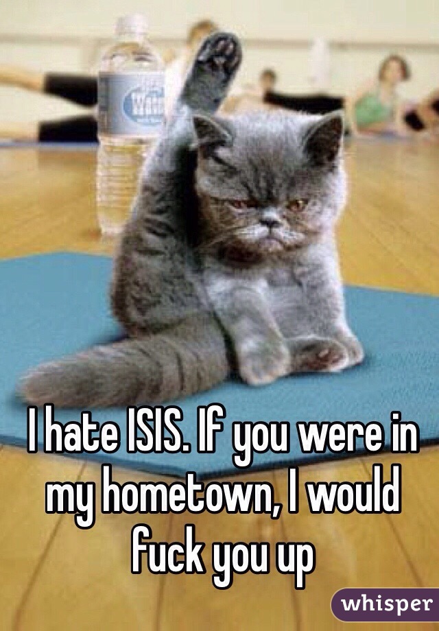 I hate ISIS. If you were in my hometown, I would fuck you up