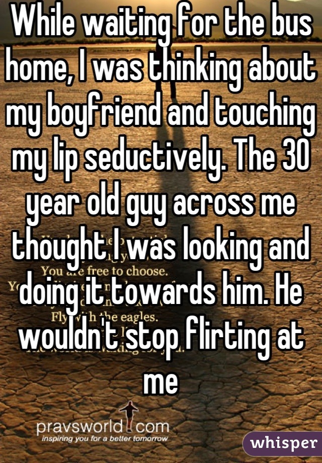While waiting for the bus home, I was thinking about my boyfriend and touching my lip seductively. The 30 year old guy across me thought I was looking and doing it towards him. He wouldn't stop flirting at me