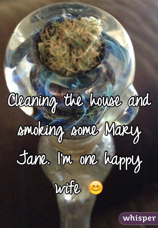 Cleaning the house and smoking some Mary Jane. I'm one happy wife 😊