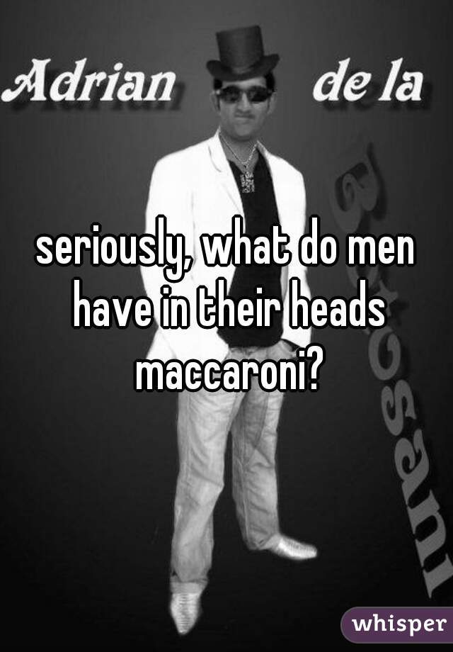 seriously, what do men have in their heads maccaroni?