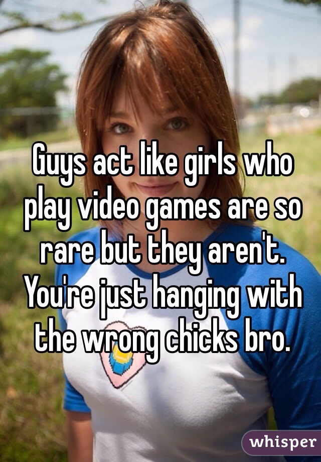 Guys act like girls who play video games are so rare but they aren't. You're just hanging with the wrong chicks bro. 