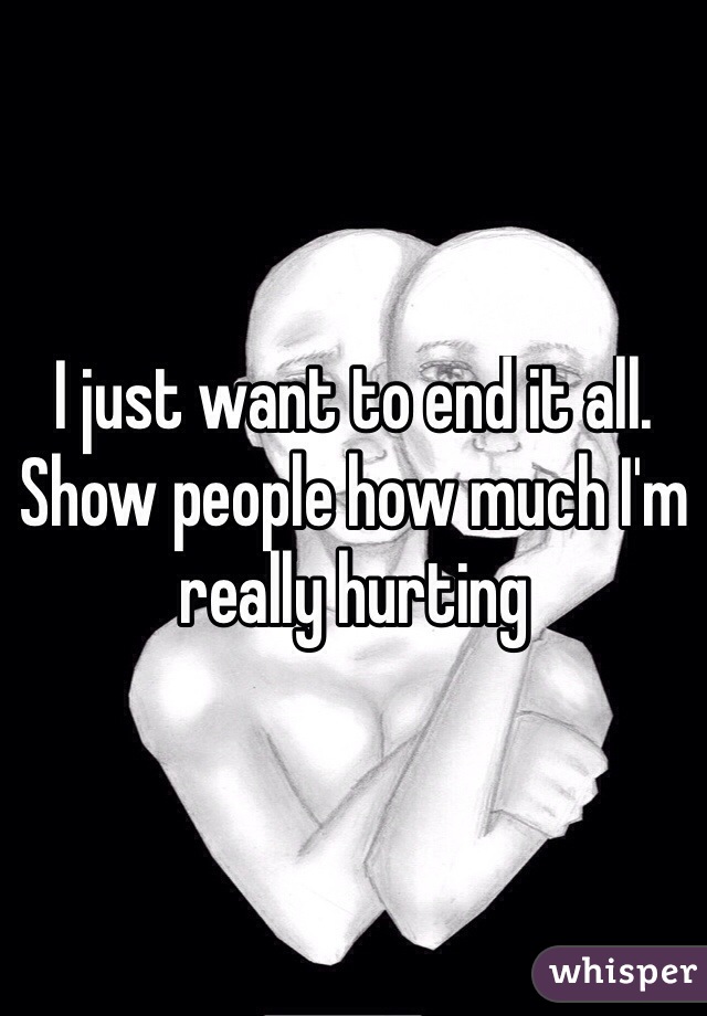 I just want to end it all. Show people how much I'm really hurting 
