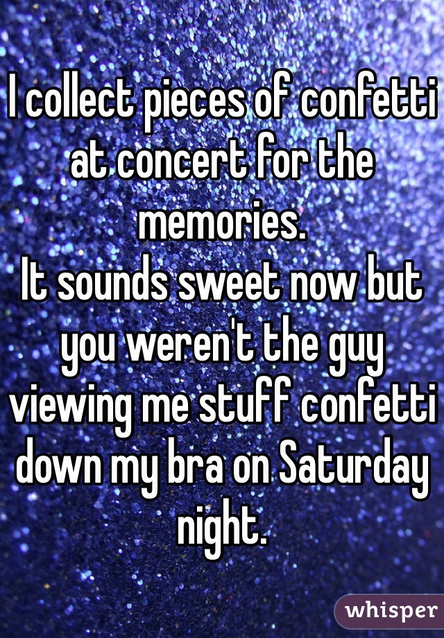 I collect pieces of confetti at concert for the memories.
It sounds sweet now but you weren't the guy viewing me stuff confetti down my bra on Saturday night.