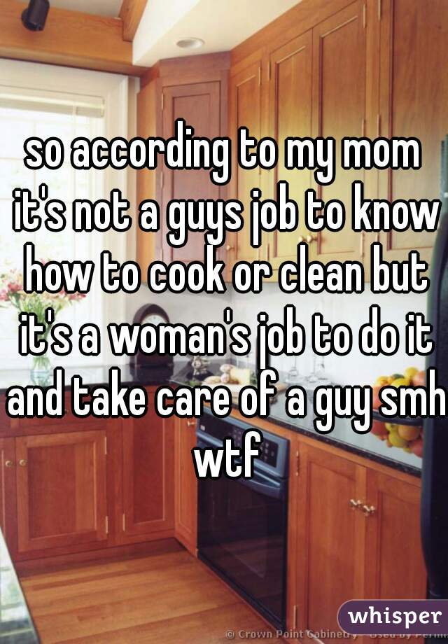 so according to my mom it's not a guys job to know how to cook or clean but it's a woman's job to do it and take care of a guy smh wtf