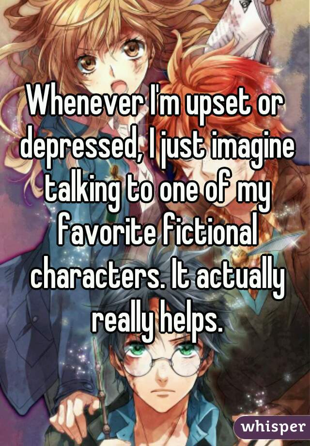 Whenever I'm upset or depressed, I just imagine talking to one of my favorite fictional characters. It actually really helps.